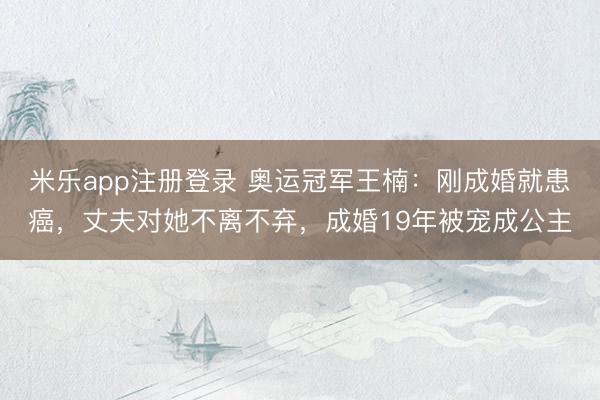 米乐app注册登录 奥运冠军王楠：刚成婚就患癌，丈夫对她不离不弃，成婚19年被宠成公主