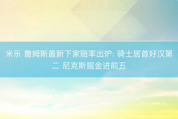 米乐 詹姆斯最新下家赔率出炉: 骑士居首好汉第二 尼克斯掘金进前五