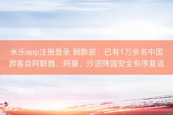 米乐app注册登录 酬酢部：已有1万余名中国游客自阿联酋、阿曼、沙迥殊国安全有序复返