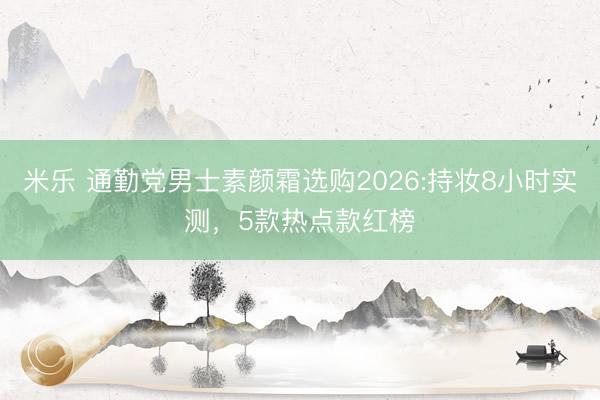 米乐 通勤党男士素颜霜选购2026:持妆8小时实测，5款热点款红榜