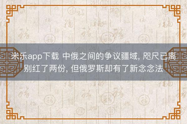 米乐app下载 中俄之间的争议疆域, 咫尺已离别红了两份, 但俄罗斯却有了新念念法