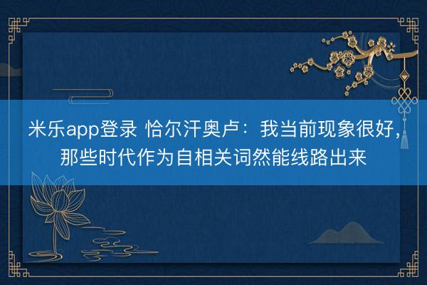 米乐app登录 恰尔汗奥卢：我当前现象很好，那些时代作为自相关词然能线路出来