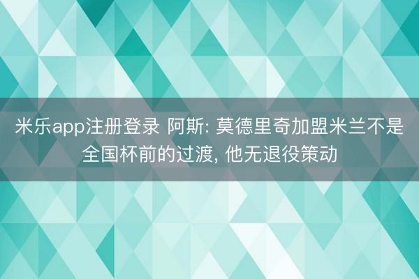 米乐app注册登录 阿斯: 莫德里奇加盟米兰不是全国杯前的过渡, 他无退役策动