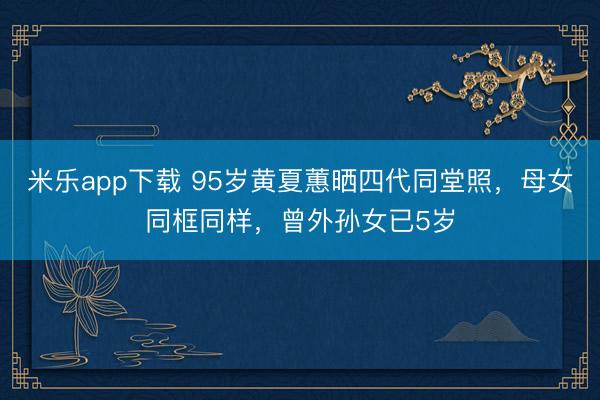米乐app下载 95岁黄夏蕙晒四代同堂照，母女同框同样，曾外孙女已5岁