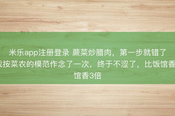 米乐app注册登录 蕨菜炒腊肉，第一步就错了？我按菜农的模范作念了一次，终于不涩了，比饭馆香3倍