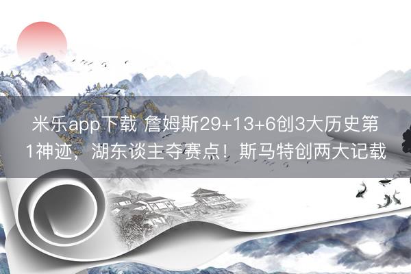 米乐app下载 詹姆斯29+13+6创3大历史第1神迹，湖东谈主夺赛点！斯马特创两大记载