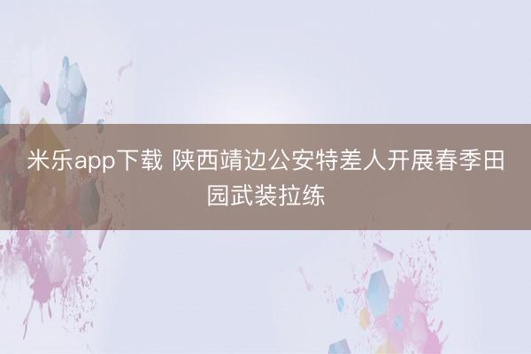 米乐app下载 陕西靖边公安特差人开展春季田园武装拉练