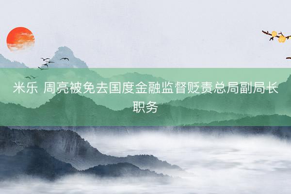 米乐 周亮被免去国度金融监督贬责总局副局长职务